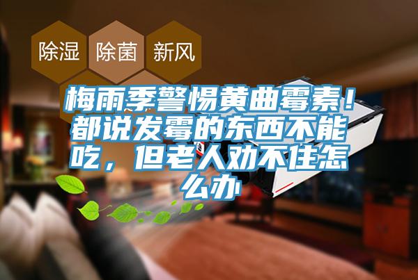 梅雨季警惕黃曲黴素！都說發黴的東西不能吃，但老人勸不住怎麽辦