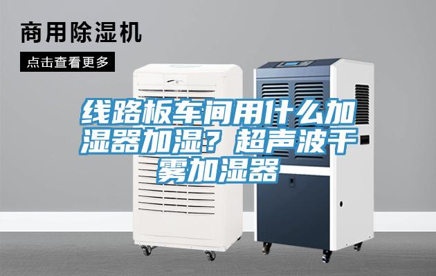 線路板車間用什麽加濕器加濕？超聲波幹霧加濕器