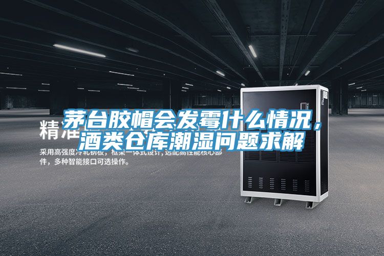 茅台膠帽會發黴什麽情況，酒類倉庫潮濕問題求解